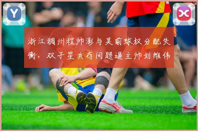 浙江稠州程帅澎与吴前球权分配失衡,双子星共存问题逼主帅刘维伟头疼