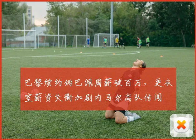 巴黎续约姆巴佩周薪破百万,更衣室薪资失衡加剧内马尔离队传闻