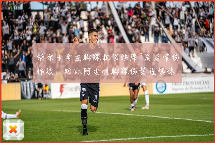 胡尔卡奇左脚踝扭伤缺席3周后带伤作战,对比阿古特脚踝伤势谨慎休养6周策略不同