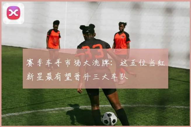 赛季车手市场大洗牌:这五位当红新星最有望晋升三大车队
