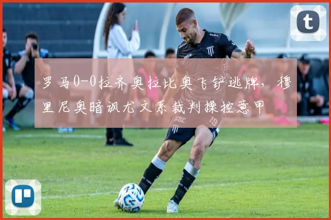罗马0-0拉齐奥拉比奥飞铲逃牌,穆里尼奥暗讽尤文系裁判操控意甲