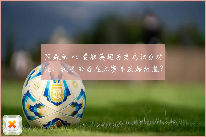 阿森纳 vs 曼联英超历史总积分对比:枪手能否在本赛季反超红魔?