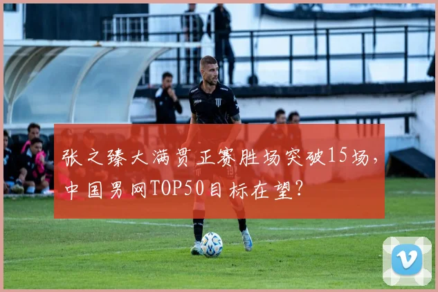 张之臻大满贯正赛胜场突破15场,中国男网TOP50目标在望?