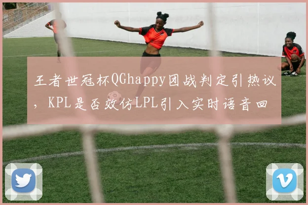 王者世冠杯QGhappy团战判定引热议,KPL是否效仿LPL引入实时语音回放?