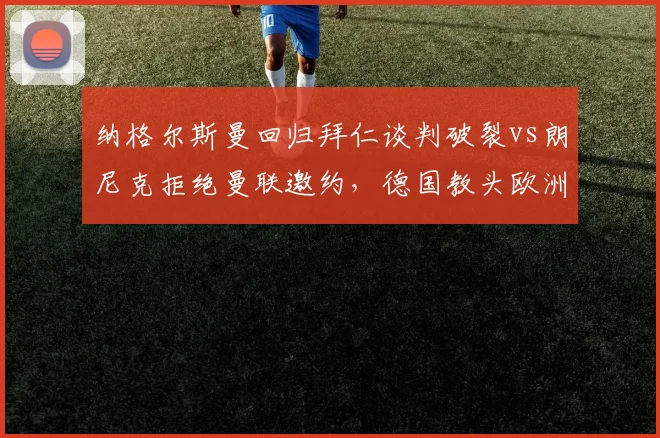 纳格尔斯曼回归拜仁谈判破裂vs朗尼克拒绝曼联邀约,德国教头欧洲豪门择业观对比__br_