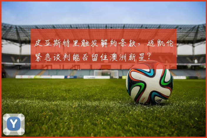 皮亚斯特里触发解约条款,迈凯伦紧急谈判能否留住澳洲新星?